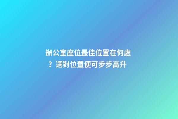 辦公室座位最佳位置在何處？選對位置便可步步高升